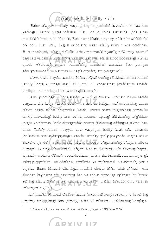 Tarixiy voqelik va badiiy talqin Bobur o’z davri tarixiy voqeligining haqiqatlarini bevosita o’zi boshidan kechirgan barcha voqea-hodisalar bilan bog’liq holda asarlarida ifoda etgan mutafakkir hamdir. Ko’rinadiki, Bobur umr kitobnining deyarli barcha sahifalarini o’z qo’li bilan bitib, kelgusi avlodlarga ulkan adabiytarixiy meros qoldirgan. Bundan tashqari, uning qizi Gulbadanbegim tomonidan yozilgan “Xumoyunnoma” dagi fakt va dalillar bu tarixiy shaxs qiyofasini yanada teranroq ifodalashga xizmat qiladi. «Yulduzli tunlar» romanining manbalari xususida fikr yuritgan adabiyotshunos olim Karimov bu haqda quyidagilarni yozgan edi: «Avvalo shuni aytish kerakki, Pirimqul Qodirovning «Yulduzli tunlar» romani tarixiy-biografik turdagi asar bo’lib, turli xil voqealardan foydalanish asosida yozilgandir, unda hujjatlilik ustunlik qilib turadi». 1 Lekin yuqoridagi mulohazalardan «Yulduzli tunlar» - romani Bobur haqida bizgacha etib kelgan tarixiy-adabiy manbalarda bitilgan ma’lumotlarning aynan takrori degan xulosa chiqmasligi kerak. Tarixiy shaxs to’g’risidagi roman-bu tarixiy mavzudagi badiiy asar bo’lib, memuar tipidagi bitiklarning to’g’ridan- to’g’ri ko’chirmasi bo’la olmaganidek, tarixiy faktlarning oddiygina takrori ham emas. Tarixiy roman muayyan davr voqeligini badiiy idrok etish asnosida jonlantirish vositasida yaratilgan asardir. Bunday ijodiy jarayonda birgina Bobur shaxsiyatiga doir tarixiy ma’lumotlarni chuqo’r o’rganishning o’zigina kifoya qilmaydi. Buning uchun o’zbek, afg’on, hind xalqlarining o’sha davrdagi hayoti, iqtisodiy, madaniy-ijtimoiy voqea-hodisalar, tarixiy shart-sharoit, xalqlarning ongi, axloqiy qiyofalari, urf-odatlarini atroflicha va mukammal o’zlashtirish, yaxlit olganda Bobur Mirzoni etishtirgan muhitni chuqur bilish talab qilinadi. Ana shundan keyingina o’z davrining haq va adolat timsoliga aylangan bu buyuk zotning adabiy tipini tarixan ishonarli va badiiy jihatdan ta’sirdor qilib yaratish imkoniyati tug’iladi. Ko’rinadiki, Pirimqul Qodirov badiiy imkoniyati keng yozuvchi. U hayotning umumiy taraqqiyotiga xos ijtimoiy, inson aql zakovati – ufqlarining kengligini 1 Ғ.Каримов. Прозамизда тарихий тематика // «шарқ юлдузи», 1979, 3-сон.202 б. 9 