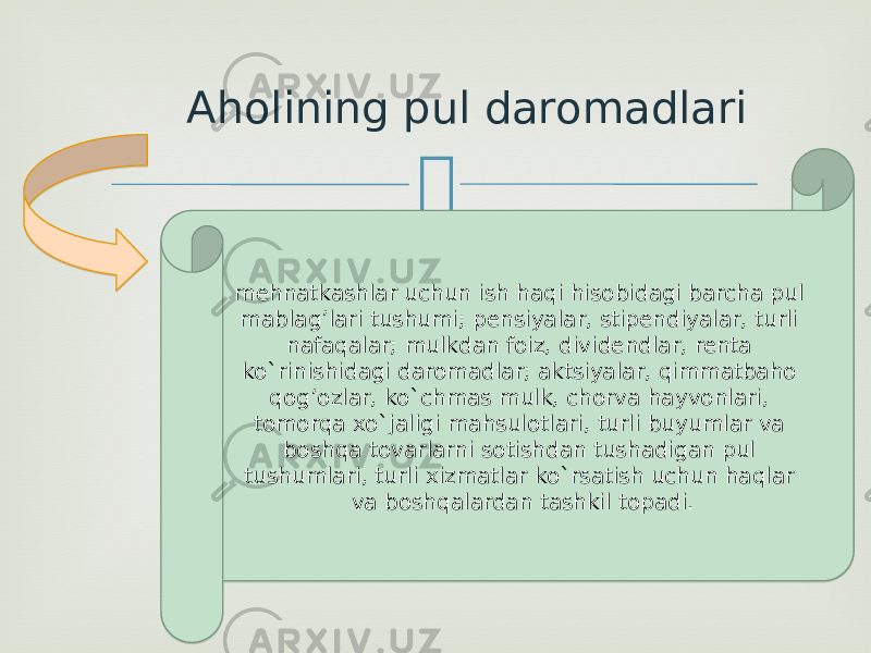 Aholining pul daromadlari mehnatkashlar uchun ish haqi hisobidagi barcha pul mablag’lari tushumi; pensiyalar, stipendiyalar, turli nafaqalar; mulkdan foiz, dividendlar, renta ko`rinishidagi daromadlar; aktsiyalar, qimmatbaho qog’ozlar, ko`chmas mulk, chorva hayvonlari, tomorqa xo`jaligi mahsulotlari, turli buyumlar va boshqa tovarlarni sotishdan tushadigan pul tushumlari, turli xizmatlar ko`rsatish uchun haqlar va boshqalardan tashkil topadi.10 10 1303 1A 23 11 1B 11 04 