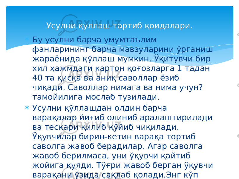  Бу усулни барча умумтаълим фанларининг барча мавзуларини ўрганиш жараёнида қўллаш мумкин. Ўқитувчи бир хил ҳажмдаги картон қоғозларга 1 тадан 40 та қисқа ва аниқ саволлар ёзиб чиқади. Саволлар нимага ва нима учун? тамойилига мослаб тузилади.  Усулни қўллашдан олдин барча варақалар йиғиб олиниб аралаштирилади ва тескари қилиб қўйиб чиқилади. Ўқувчилар бирин-кетин варақа тортиб саволга жавоб берадилар. Агар саволга жавоб берилмаса, уни ўқувчи қайтиб жойига қуяди. Тўғри жавоб берган ўқувчи варақани ўзида сақлаб қолади.Энг кўп варақа тўплаган ўқувчи ғолиб бўлади. Усулни қуллаш тартиб қоидалари. 