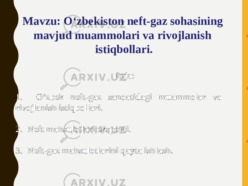 Mavzu: O‘zbekiston neft-gaz sohasining mavjud muammolari va rivojlanish istiqbollari.   Reja: 1. O’zbek neft-gaz sanoatidagi muammolar va rivojlanish istiqbollari. 2. Neft mahsulotlari eksporti. 3. Neft-gaz mahsulotlarini qayta ishlash. 