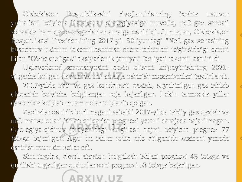 O&#39;zbekiston Respublikasini rivojlantirishning beshta ustuvor yo&#39;nalishi bo&#39;yicha Harakatlar strategiyasiga muvofiq, neft-gaz sanoati sohasida ham qator o&#39;zgarishlar amalga oshirildi. Jumladan, O&#39;zbekiston Respublikasi Prezidentining 2017-yil 30-iyundagi &#34;Neft-gaz sohasining boshqaruv tizimini takomillashtirish chora-tadbirlari to&#39;g&#39;risida&#34;gi qarori bilan &#34;O&#39;zbekneftgaz&#34; aksiyadorlik jamiyati faoliyati takomillashtirildi. Uglevodorod xomashyosini qazib olishni ko&#39;paytirishning 2021- yilgacha bo&#39;lgan dasturi va uni amalga oshirish mexanizmlari tasdiqlandi. 2017-yilda neft va gaz kondensati qazish, suyultirilgan gaz ishlab chiqarish bo&#39;yicha belgilangan reja bajarilgan. Lekin tarmoqda yillar davomida ko&#39;plab muammolar to&#39;planib qolgan. Zaxiralar oshirib borilmagani sababli 2017-yilda tabiiy gaz qazish va neft mahsulotlari ishlab chiqarish prognozi yetarli darajada bajarilmagan. Geologiya-qidiruv jarayonidagi burg&#39;ilash hajmi bo&#39;yicha prognoz 77 foizga bajarilgan. Agar bu ishlar to&#39;liq ado etilganida zaxirani yanada oshirish mumkin bo&#39;lar edi. Shuningdek, ekspluatatsion burg&#39;ilash ishlari prognozi 49 foizga va qurilishi tugatilgan quduqlar soni prognozi 53 foizga bajarilgan. 