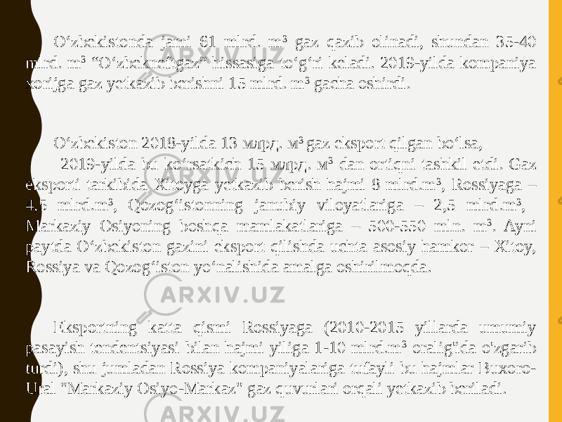 Oʻzbekistonda jami 61 mlrd. m 3 gaz qazib olinadi, shundan 35-40 mlrd. m 3 “Oʻzbekneftgaz” hissasiga toʻgʻri keladi. 2019-yilda kompaniya xorijga gaz yetkazib berishni 15 mlrd. m 3 gacha oshirdi. O‘zbekiston 2018-yilda 13 млрд. м 3 gaz eksport qilgan bo‘lsa, 2019-yilda bu ko‘rsatkich 15 млрд. м 3 dan ortiqni tashkil etdi. Gaz eksporti tarkibida Xitoyga yetkazib berish hajmi 8 mlrd.m 3 , Rossiyaga – 4,5 mlrd.m 3 , Qozog‘istonning janubiy viloyatlariga – 2,5 mlrd.m 3 , Markaziy Osiyoning boshqa mamlakatlariga – 500-550 mln. m 3 . Ayni paytda O‘zbekiston gazini eksport qilishda uchta asosiy hamkor – Xitoy, Rossiya va Qozog‘iston yo‘nalishida amalga oshirilmoqda. Eksportning katta qismi Rossiyaga (2010-2015 yillarda umumiy pasayish tendentsiyasi bilan hajmi yiliga 1-10 mlrd.m 3 oralig&#39;ida o&#39;zgarib turdi), shu jumladan Rossiya kompaniyalariga tufayli bu hajmlar Buxoro- Ural &#34;Markaziy Osiyo-Markaz&#34; gaz quvurlari orqali yetkazib beriladi. 