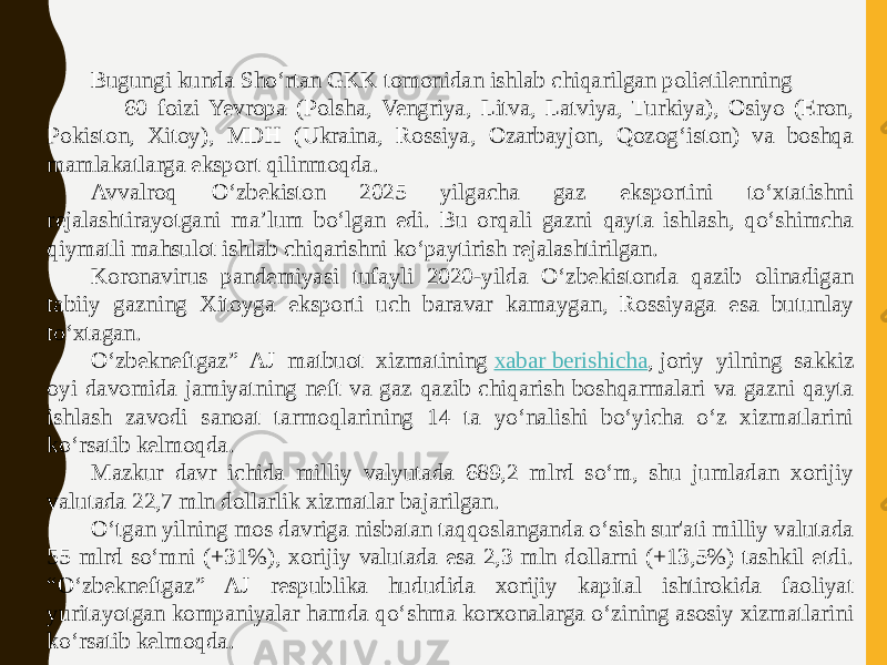 Bugungi kunda Sho‘rtan GKK tomonidan ishlab chiqarilgan polietilenning 60 foizi Yevropa (Polsha, Vengriya, Litva, Latviya, Turkiya), Osiyo (Eron, Pokiston, Xitoy), MDH (Ukraina, Rossiya, Ozarbayjon, Qozog‘iston) va boshqa mamlakatlarga eksport qilinmoqda. Avvalroq O‘zbekiston 2025 yilgacha gaz eksportini to‘xtatishni rejalashtirayotgani ma’lum bo‘lgan edi. Bu orqali gazni qayta ishlash, qo‘shimcha qiymatli mahsulot ishlab chiqarishni ko‘paytirish rejalashtirilgan. Koronavirus pandemiyasi tufayli 2020-yilda Oʻzbekistonda qazib olinadigan tabiiy gazning Xitoyga eksporti uch baravar kamaygan, Rossiyaga esa butunlay toʻxtagan. O‘zbekneftgaz” AJ matbuot xizmatining  xabar berishicha , joriy yilning sakkiz oyi davomida jamiyatning neft va gaz qazib chiqarish boshqarmalari va gazni qayta ishlash zavodi sanoat tarmoqlarining 14 ta yo‘nalishi bo‘yicha o‘z xizmatlarini ko‘rsatib kelmoqda. Mazkur davr ichida milliy valyutada 689,2 mlrd so‘m, shu jumladan xorijiy valutada 22,7 mln dollarlik xizmatlar bajarilgan. O‘tgan yilning mos davriga nisbatan taqqoslanganda o‘sish sur&#39;ati milliy valutada 55 mlrd so‘mni (+31%), xorijiy valutada esa 2,3 mln dollarni (+13,5%) tashkil etdi. “O‘zbekneftgaz” AJ respublika hududida xorijiy kapital ishtirokida faoliyat yuritayotgan kompaniyalar hamda qo‘shma korxonalarga o‘zining asosiy xizmatlarini ko‘rsatib kelmoqda. 