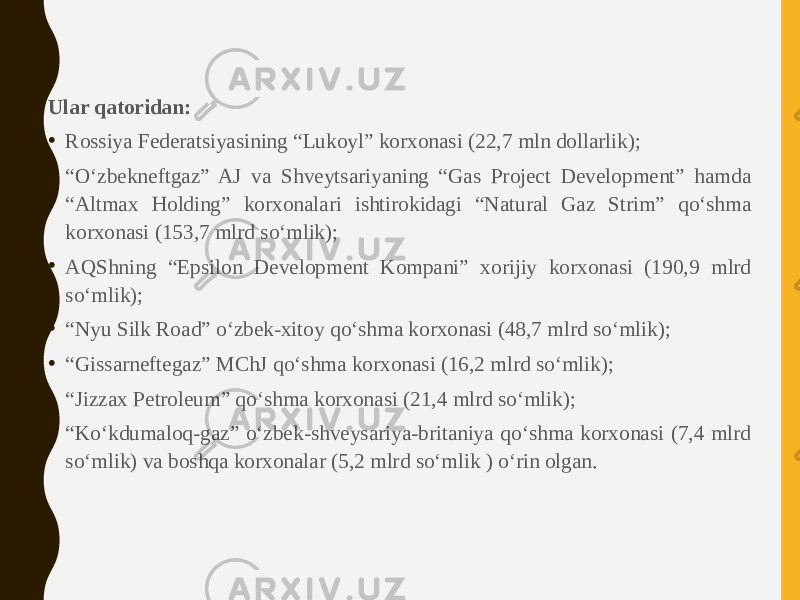 Ular qatoridan: • Rossiya Federatsiyasining “Lukoyl” korxonasi (22,7 mln dollarlik); • “ O‘zbekneftgaz” AJ va Shveytsariyaning “Gas Project Development” hamda “Altmax Holding” korxonalari ishtirokidagi “Natural Gaz Strim” qo‘shma korxonasi (153,7 mlrd so‘mlik); • AQShning “Epsilon Development Kompani” xorijiy korxonasi (190,9 mlrd so‘mlik); • “ Nyu Silk Road” o‘zbek-xitoy qo‘shma korxonasi (48,7 mlrd so‘mlik); • “ Gissarneftegaz” MChJ qo‘shma korxonasi (16,2 mlrd so‘mlik); • “ Jizzax Petroleum” qo‘shma korxonasi (21,4 mlrd so‘mlik); • “ Ko‘kdumaloq-gaz” o‘zbek-shveysariya-britaniya qo‘shma korxonasi (7,4 mlrd so‘mlik) va boshqa korxonalar (5,2 mlrd so‘mlik ) o‘rin olgan. 