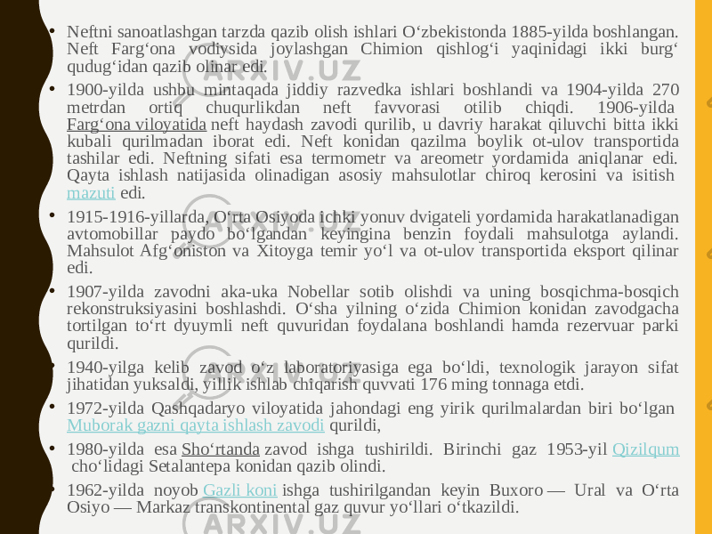 • Neftni sanoatlashgan tarzda qazib olish ishlari Oʻzbekistonda 1885-yilda boshlangan. Neft Fargʻona vodiysida joylashgan Chimion qishlogʻi yaqinidagi ikki burgʻ qudugʻidan qazib olinar edi. • 1900-yilda ushbu mintaqada jiddiy razvedka ishlari boshlandi va 1904-yilda 270 metrdan ortiq chuqurlikdan neft favvorasi otilib chiqdi. 1906-yilda  Fargʻona viloyatida  neft haydash zavodi qurilib, u davriy harakat qiluvchi bitta ikki kubali qurilmadan iborat edi. Neft konidan qazilma boylik ot-ulov transportida tashilar edi. Neftning sifati esa termometr va areometr yordamida aniqlanar edi. Qayta ishlash natijasida olinadigan asosiy mahsulotlar chiroq kerosini va isitish  mazuti  edi. • 1915-1916-yillarda, Oʻrta Osiyoda ichki yonuv dvigateli yordamida harakatlanadigan avtomobillar paydo boʻlgandan keyingina benzin foydali mahsulotga aylandi. Mahsulot Afgʻoniston va Xitoyga temir yoʻl va ot-ulov transportida eksport qilinar edi. • 1907-yilda zavodni aka-uka Nobellar sotib olishdi va uning bosqichma-bosqich rekonstruksiyasini boshlashdi. Oʻsha yilning oʻzida Chimion konidan zavodgacha tortilgan toʻrt dyuymli neft quvuridan foydalana boshlandi hamda rezervuar parki qurildi. • 1940-yilga kelib zavod oʻz laboratoriyasiga ega boʻldi, texnologik jarayon sifat jihatidan yuksaldi, yillik ishlab chiqarish quvvati 176 ming tonnaga etdi. • 1972-yilda Qashqadaryo viloyatida jahondagi eng yirik qurilmalardan biri boʻlgan  Muborak gazni qayta ishlash zavodi  qurildi, • 1980-yilda esa  Shoʻrtanda  zavod ishga tushirildi. Birinchi gaz 1953-yil  Qizilqum  choʻlidagi Setalantepa konidan qazib olindi. • 1962-yilda noyob  Gazli koni  ishga tushirilgandan keyin Buxoro — Ural va Oʻrta Osiyo — Markaz transkontinental gaz quvur yoʻllari oʻtkazildi. 