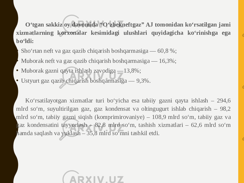 O‘tgan sakkiz oy davomida “O‘zbekneftgaz” AJ tomonidan ko‘rsatilgan jami xizmatlarning korxonalar kesimidagi ulushlari quyidagicha ko‘rinishga ega bo‘ldi: • Sho‘rtan neft va gaz qazib chiqarish boshqarmasiga — 60,8 %; • Muborak neft va gaz qazib chiqarish boshqarmasiga — 16,3%; • Muborak gazni qayta ishlash zavodiga —13,8%; • Ustyurt gaz qazib chiqarish boshqarmasiga — 9,3%. Ko‘rsatilayotgan xizmatlar turi bo‘yicha esa tabiiy gazni qayta ishlash – 294,6 mlrd so‘m, suyultirilgan gaz, gaz kondensat va oltingugurt ishlab chiqarish – 98,2 mlrd so‘m, tabiiy gazni siqish (komprimirovaniye) – 108,9 mlrd so‘m, tabiiy gaz va gaz kondensatini tayyorlash – 82,8 mlrd so‘m, tashish xizmatlari – 62,6 mlrd so‘m hamda saqlash va yuklash – 35,8 mlrd so‘mni tashkil etdi. 