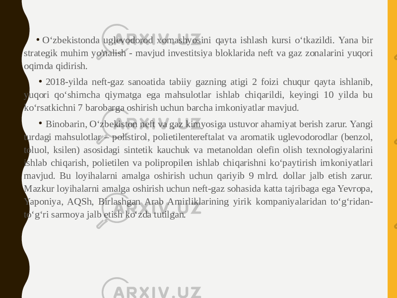 • O‘zbekistonda uglevodorod xomashyosini qayta ishlash kursi o‘tkazildi. Yana bir strategik muhim yo&#39;nalish - mavjud investitsiya bloklarida neft va gaz zonalarini yuqori oqimda qidirish. • 2018-yilda neft-gaz sanoatida tabiiy gazning atigi 2 foizi chuqur qayta ishlanib, yuqori qo‘shimcha qiymatga ega mahsulotlar ishlab chiqarildi, keyingi 10 yilda bu ko‘rsatkichni 7 barobarga oshirish uchun barcha imkoniyatlar mavjud. • Binobarin, O‘zbekiston neft va gaz kimyosiga ustuvor ahamiyat berish zarur. Yangi turdagi mahsulotlar – polistirol, polietilentereftalat va aromatik uglevodorodlar (benzol, toluol, ksilen) asosidagi sintetik kauchuk va metanoldan olefin olish texnologiyalarini ishlab chiqarish, polietilen va polipropilen ishlab chiqarishni ko‘paytirish imkoniyatlari mavjud. Bu loyihalarni amalga oshirish uchun qariyib 9 mlrd. dollar jalb etish zarur. Mazkur loyihalarni amalga oshirish uchun neft-gaz sohasida katta tajribaga ega Yevropa, Yaponiya, AQSh, Birlashgan Arab Amirliklarining yirik kompaniyalaridan to‘g‘ridan- to‘g‘ri sarmoya jalb etish ko‘zda tutilgan. 