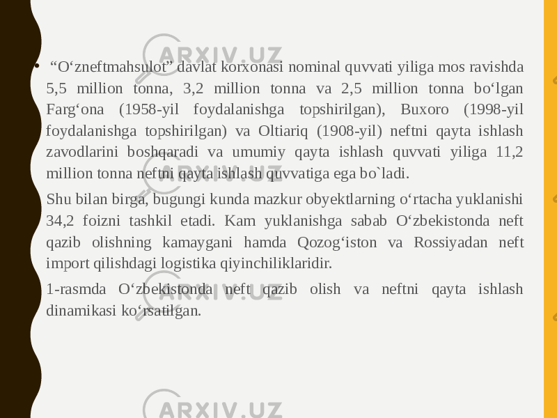 • “ O‘zneftmahsulot” davlat korxonasi nominal quvvati yiliga mos ravishda 5,5 million tonna, 3,2 million tonna va 2,5 million tonna bo‘lgan Farg‘ona (1958-yil foydalanishga topshirilgan), Buxoro (1998-yil foydalanishga topshirilgan) va Oltiariq (1908-yil) neftni qayta ishlash zavodlarini boshqaradi va umumiy qayta ishlash quvvati yiliga 11,2 million tonna neftni qayta ishlash quvvatiga ega bo`ladi. • Shu bilan birga, bugungi kunda mazkur obyektlarning o‘rtacha yuklanishi 34,2 foizni tashkil etadi. Kam yuklanishga sabab O‘zbekistonda neft qazib olishning kamaygani hamda Qozog‘iston va Rossiyadan neft import qilishdagi logistika qiyinchiliklaridir. • 1-rasmda O‘zbekistonda neft qazib olish va neftni qayta ishlash dinamikasi ko‘rsatilgan. 