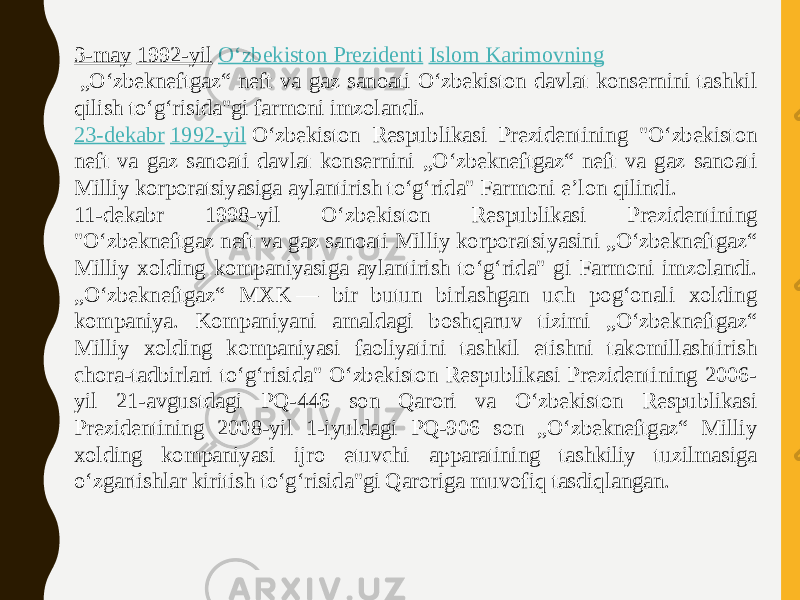 3-may   1992-yil   Oʻzbekiston Prezidenti   Islom Karimovning  „Oʻzbekneftgaz“ neft va gaz sanoati Oʻzbekiston davlat konsernini tashkil qilish toʻgʻrisida&#34;gi farmoni imzolandi.  23-dekabr   1992-yil  Oʻzbekiston Respublikasi Prezidentining &#34;Oʻzbekiston neft va gaz sanoati davlat konsernini „Oʻzbekneftgaz“ neft va gaz sanoati Milliy korporatsiyasiga aylantirish toʻgʻrida&#34; Farmoni eʼlon qilindi. 11-dekabr 1998-yil Oʻzbekiston Respublikasi Prezidentining &#34;Oʻzbekneftgaz neft va gaz sanoati Milliy korporatsiyasini „Oʻzbekneftgaz“ Milliy xolding kompaniyasiga aylantirish toʻgʻrida&#34; gi Farmoni imzolandi. „Oʻzbekneftgaz“ MXK — bir butun birlashgan uch pogʻonali xolding kompaniya. Kompaniyani amaldagi boshqaruv tizimi „Oʻzbekneftgaz“ Milliy xolding kompaniyasi faoliyatini tashkil etishni takomillashtirish chora-tadbirlari toʻgʻrisida&#34; Oʻzbekiston Respublikasi Prezidentining 2006- yil 21-avgustdagi PQ-446 son Qarori va Oʻzbekiston Respublikasi Prezidentining 2008-yil 1-iyuldagi PQ-906 son „Oʻzbekneftgaz“ Milliy xolding kompaniyasi ijro etuvchi apparatining tashkiliy tuzilmasiga oʻzgartishlar kiritish toʻgʻrisida&#34;gi Qaroriga muvofiq tasdiqlangan. 