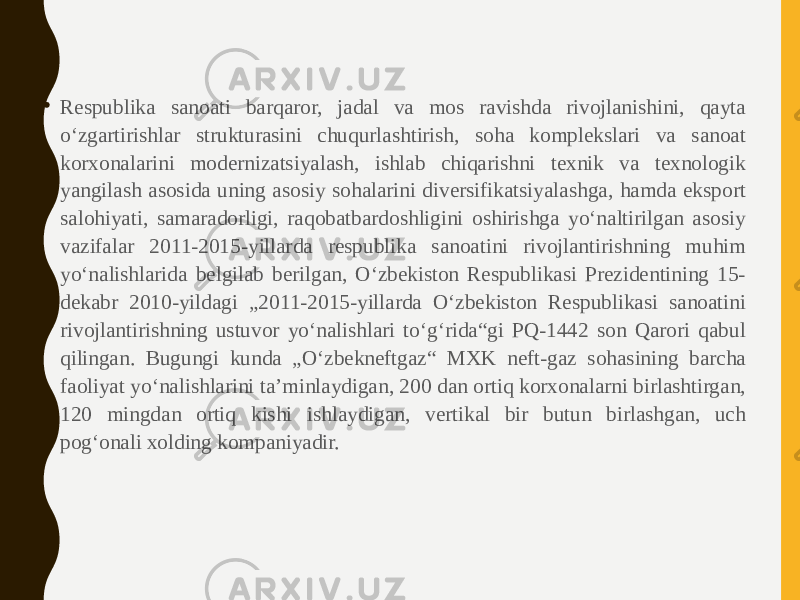 • Respublika sanoati barqaror, jadal va mos ravishda rivojlanishini, qayta oʻzgartirishlar strukturasini chuqurlashtirish, soha komplekslari va sanoat korxonalarini modernizatsiyalash, ishlab chiqarishni texnik va texnologik yangilash asosida uning asosiy sohalarini diversifikatsiyalashga, hamda eksport salohiyati, samaradorligi, raqobatbardoshligini oshirishga yoʻnaltirilgan asosiy vazifalar 2011-2015-yillarda respublika sanoatini rivojlantirishning muhim yoʻnalishlarida belgilab berilgan, Oʻzbekiston Respublikasi Prezidentining 15- dekabr 2010-yildagi „2011-2015-yillarda Oʻzbekiston Respublikasi sanoatini rivojlantirishning ustuvor yoʻnalishlari toʻgʻrida“gi PQ-1442 son Qarori qabul qilingan. Bugungi kunda „Oʻzbekneftgaz“ MXK neft-gaz sohasining barcha faoliyat yoʻnalishlarini taʼminlaydigan, 200 dan ortiq korxonalarni birlashtirgan, 120 mingdan ortiq kishi ishlaydigan, vertikal bir butun birlashgan, uch pogʻonali xolding kompaniyadir. 