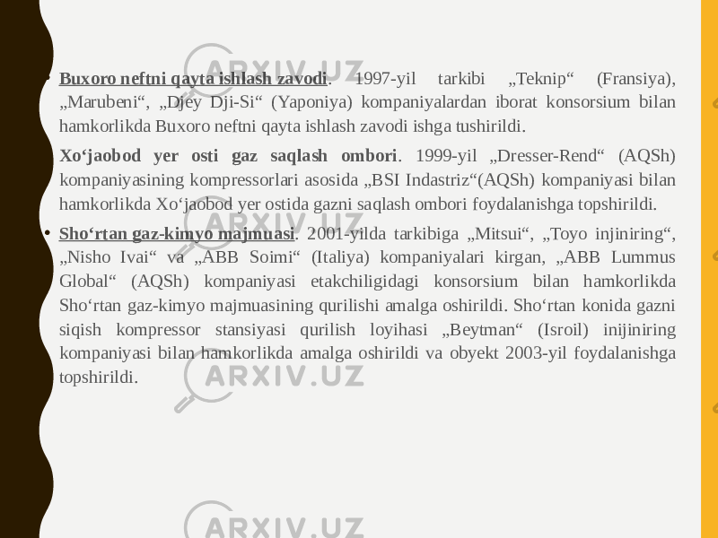 • Buxoro neftni qayta ishlash zavodi . 1997-yil tarkibi „Teknip“ (Fransiya), „Marubeni“, „Djey Dji-Si“ (Yaponiya) kompaniyalardan iborat konsorsium bilan hamkorlikda Buxoro neftni qayta ishlash zavodi ishga tushirildi. • Xoʻjaobod yer osti gaz saqlash ombori . 1999-yil „Dresser-Rend“ (AQSh) kompaniyasining kompressorlari asosida „BSI Indastriz“(AQSh) kompaniyasi bilan hamkorlikda Xoʻjaobod yer ostida gazni saqlash ombori foydalanishga topshirildi. • Shoʻrtan gaz-kimyo majmuasi . 2001-yilda tarkibiga „Mitsui“, „Toyo injiniring“, „Nisho Ivai“ va „ABB Soimi“ (Italiya) kompaniyalari kirgan, „ABB Lummus Global“ (AQSh) kompaniyasi etakchiligidagi konsorsium bilan hamkorlikda Shoʻrtan gaz-kimyo majmuasining qurilishi amalga oshirildi. Shoʻrtan konida gazni siqish kompressor stansiyasi qurilish loyihasi „Beytman“ (Isroil) inijiniring kompaniyasi bilan hamkorlikda amalga oshirildi va obyekt 2003-yil foydalanishga topshirildi. 