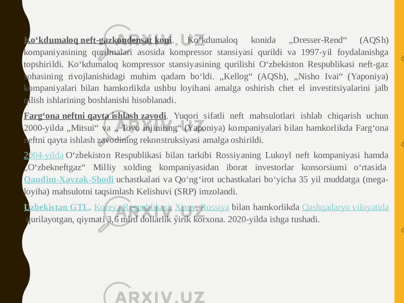 • Koʻkdumaloq neft-gazkondensat koni . Koʻkdumaloq konida „Dresser-Rend“ (AQSh) kompaniyasining qurilmalari asosida kompressor stansiyasi qurildi va 1997-yil foydalanishga topshirildi. Koʻkdumaloq kompressor stansiyasining qurilishi Oʻzbekiston Respublikasi neft-gaz sohasining rivojlanishidagi muhim qadam boʻldi. „Kellog“ (AQSh), „Nisho Ivai“ (Yaponiya) kompaniyalari bilan hamkorlikda ushbu loyihani amalga oshirish chet el investitsiyalarini jalb qilish ishlarining boshlanishi hisoblanadi. • Fargʻona neftni qayta ishlash zavodi . Yuqori sifatli neft mahsulotlari ishlab chiqarish uchun 2000-yilda „Mitsui“ va „ Toyo injiniring“ (Yaponiya) kompaniyalari bilan hamkorlikda Fargʻona neftni qayta ishlash zavodining rekonstruksiyasi amalga oshirildi. • 2004-yilda  Oʻzbekiston Respublikasi bilan tarkibi Rossiyaning Lukoyl neft kompaniyasi hamda „Oʻzbekneftgaz“ Milliy xolding kompaniyasidan iborat investorlar konsorsiumi oʻrtasida  Qandim-Xavzak-Shodi  uchastkalari va Qoʻngʻirot uchastkalari boʻyicha 35 yil muddatga (mega- loyiha) mahsulotni taqsimlash Kelishuvi (SRP) imzolandi. • Uzbekistan GTL .  Koreya Respublikasi ,  Xitoy ,  Rossiya  bilan hamkorlikda  Qashqadaryo viloyatida  qurilayotgan, qiymati 3,6 mlrd dollarlik yirik korxona. 2020-yilda ishga tushadi. 