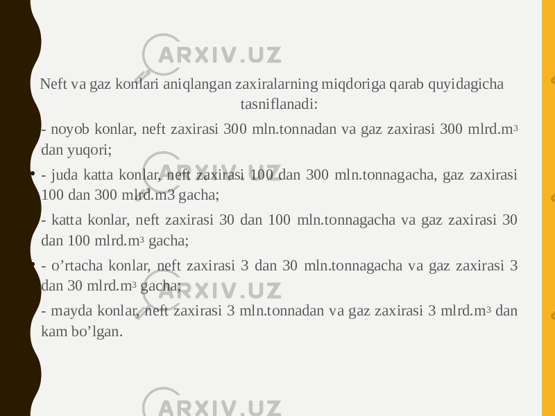 Neft va gaz konlari aniqlangan zaxiralarning miqdoriga qarab quyidagicha tasniflanadi: • - noyob konlar, neft zaxirasi 300 mln.tonnadan va gaz zaxirasi 300 mlrd.m 3 dan yuqori; • - juda katta konlar, neft zaxirasi 100 dan 300 mln.tonnagacha, gaz zaxirasi 100 dan 300 mlrd.m3 gacha; • - katta konlar, neft zaxirasi 30 dan 100 mln.tonnagacha va gaz zaxirasi 30 dan 100 mlrd.m 3 gacha; • - o’rtacha konlar, neft zaxirasi 3 dan 30 mln.tonnagacha va gaz zaxirasi 3 dan 30 mlrd.m 3 gacha; • - mayda konlar, neft zaxirasi 3 mln.tonnadan va gaz zaxirasi 3 mlrd.m 3 dan kam bo’lgan. 