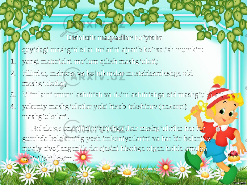  Didaktik maqsadlar bo‘yicha quyidagi mashg‘ulotlar turlarini ajratib ko‘rsatish mumkin: 1. yangi materialni ma’lum qilish mashg‘uloti; 2. bilimlar, mahorat va ko‘nikmalar mustahkamlashga oid mashg‘ulotlar; 3. bilimlarni umumlashtirish va tizimlashtirishga oid mashg‘ulotlar; 4. yakuniy mashg‘ulotlar yoki hisob-tekshiruv (nazorat) mashg‘ulotlari. Bolalarga ona tilini o‘qitishga doir mashg‘ulotlar har bir guruhda bolalarning yosh imkoniyatlarini va har bir bolaning nutqiy rivojlanganlik darajasini hisobga olgan holda amalga oshirilishi lozim. 