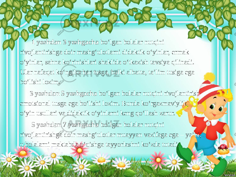  1 yoshdan 3 yoshgacha bo‘lgan bolalar nutqini rivojlantirishga doir mashg‘ulotlarni didaktik o‘yinlar, ermak o‘yinlar, sahna ko‘rinishlari shaklida o‘tkazish tavsiya qilinadi. Ular nafaqat ko‘ngilochar tusga, balki albatta, ta’lim tusiga ega bo‘lishi lozim. 3 yoshdan 5 yoshgacha bo‘lgan bolalar nutqini rivojlantirish emotsional tusga ega bo‘lishi lozim. Bunda ko‘rgazmaviylik, o‘yin usullari va didaktik o‘yinlarni keng qo‘llash zarur. 5 yoshdan 7 yoshgacha bo‘lgan bolalar nutqini rivojlantirishga doir mashg‘ulotlar muayyan vazifaga ega – ya’ni, u bolalarni maktabda o‘qishga tayyorlashni ko‘zda tutadi. 