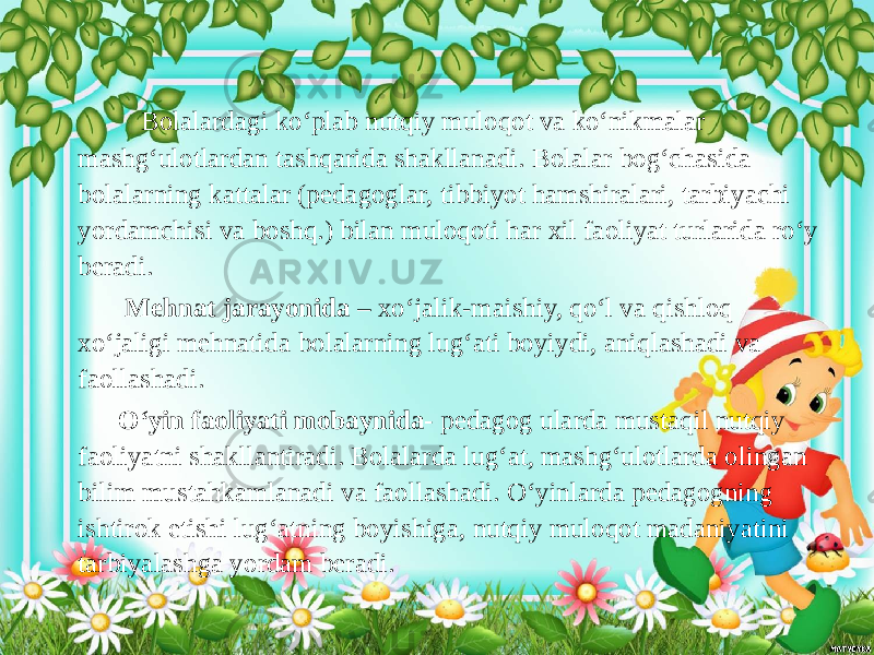  Bolalardagi ko‘plab nutqiy muloqot va ko‘nikmalar mashg‘ulotlardan tashqarida shakllanadi. Bolalar bog‘chasida bolalarning kattalar (pedagoglar, tibbiyot hamshiralari, tarbiyachi yordamchisi va boshq.) bilan muloqoti har xil faoliyat turlarida ro‘y beradi. Mehnat jarayonida – xo‘jalik-maishiy, qo‘l va qishloq xo‘jaligi mehnatida bolalarning lug‘ati boyiydi, aniqlashadi va faollashadi. O‘yin faoliyati mobaynida- pedagog ularda mustaqil nutqiy faoliyatni shakllantiradi. Bolalarda lug‘at, mashg‘ulotlarda olingan bilim mustahkamlanadi va faollashadi. O‘yinlarda pedagogning ishtirok etishi lug‘atning boyishiga, nutqiy muloqot madaniyatini tarbiyalashga yordam beradi. 