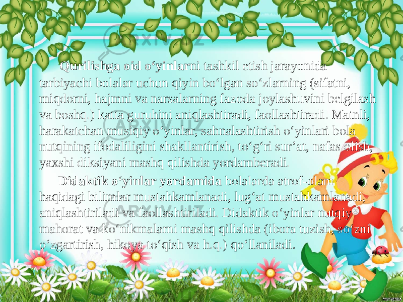  Qurilishga oid o‘yinlar ni tashkil etish jarayonida tarbiyachi bolalar uchun qiyin bo‘lgan so‘zlarning (sifatni, miqdorni, hajmni va narsalarning fazoda joylashuvini belgilash va boshq.) katta guruhini aniqlashtiradi, faollashtiradi. Matnli, harakatchan musiqiy o‘yinlar, sahnalashtirish o‘yinlari bola nutqining ifodaliligini shakllantirish, to‘g‘ri sur’at, nafas olish, yaxshi diksiyani mashq qilishda yordamberadi. Didaktik o‘yinlar yordamida bolalarda atrof-olam haqidagi bilimlar mustahkamlanadi, lug‘at mustahkamlanadi, aniqlashtiriladi va faollashtiriladi. Didaktik o‘yinlar nutqiy mahorat va ko‘nikmalarni mashq qilishda (ibora tuzish, so‘zni o‘zgartirish, hikoya to‘qish va h.q.) qo‘llaniladi. 