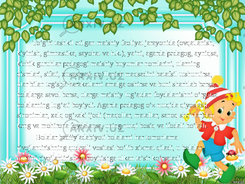  To‘g‘ri tashkil etilgan maishiy faoliyat jarayonida (ovqatlanish, kiyinish, gimnastika, sayohat va h.k.), ya’ni, agarda pedagog, ayniqsa, kichik guruhlar pedagogi maishiy buyumlar nomlarini, ularning qismlari, sifati, xususiyati, qo‘llanish maqsadini batafsil tushuntirsa, ular bilan tegishli harakatlarni amalga oshirsa va buni sharhlab bersa, bolalarga savol bersa, ularga maishiy lug‘atdan foydalanishni o‘rgatsa bolalarning lug‘ati boyiydi. Agarda pedagog o‘z nutqida qiyoslash, sinonimlar, xalq og‘zaki ijodi (maqollar, matallar, sanoq she’rlar)dan keng va mohirona foydalansa, uning nutqi bosiq va ifodali bo‘ladi. Bolalar badiiy adabiyoti bolalarni har tomonlama rivojlantirishning qudratli vositasi bo‘lib xizmat qiladi, u bolalar nutqini rivojlantirish va boyitishga ulkan ta’sir ko‘rsatadi. 