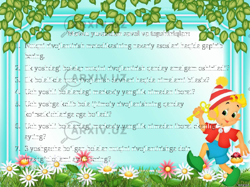  Mavzu yuzasidan savol va topshiriqlar: 1. Nutqni rivojlantirish metodikasining nazariy asoslari haqida gapirib bering. 2. Ilk yoshdagi bolalar nutqini rivojlantirish qanday amalgam oshiriladi? 3. Ilk bolalikda nutq rivojlanish davrlari haqida nimalarni bilasiz? 4. Uch yoshli bolalardagi markaziy yangilik nimadan iborat? 5. Uch yoshga kelib bola ijtimoiy rivojlanishning qanday ko‘rsatkichlariga ega bo‘ladi? 6. Uch yoshli bolalardagi markaziy yangilik nimadan iborat ekanligini ayting? 7. 3 yoshgacha bo‘lgan bolalar nutqini rivojlantirishga doir mashg’ulotlarni aytib bering? 