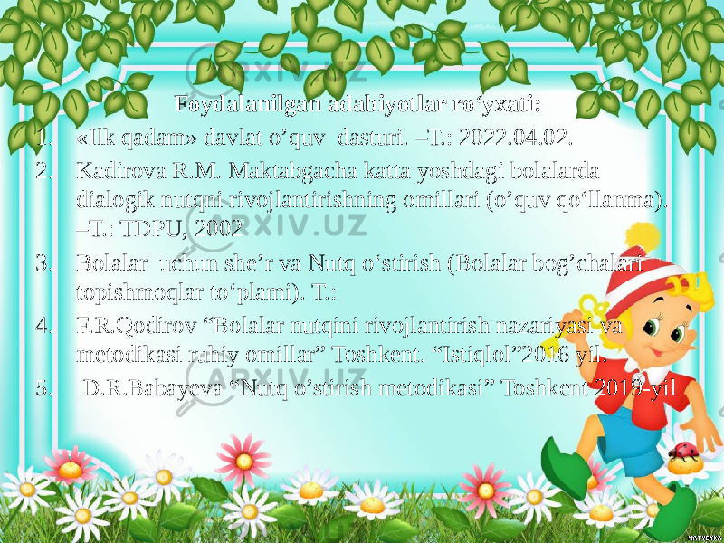 Foydalanilgan adabiyotlar ro‘yxati: 1. «Ilk qadam» davlat o’quv dasturi. –T.: 2022.04.02. 2. Kadirova R.M. Maktabgacha katta yoshdagi bolalarda dialogik nutqni rivojlantirishning omillari (o’quv qo‘llanma). –T.: TDPU, 2002 3. Bolalar uchun she’r va Nutq o‘stirish (Bolalar bog’chalari topishmoqlar to‘plami). T.: 4. F.R.Qodirov “Bolalar nutqini rivojlantirish nazariyasi va metodikasi ruhiy omillar” Toshkent. “Istiqlol”2016 yil. 5. D.R.Babayeva “Nutq o’stirish metodikasi” Toshkent 2019-yil 