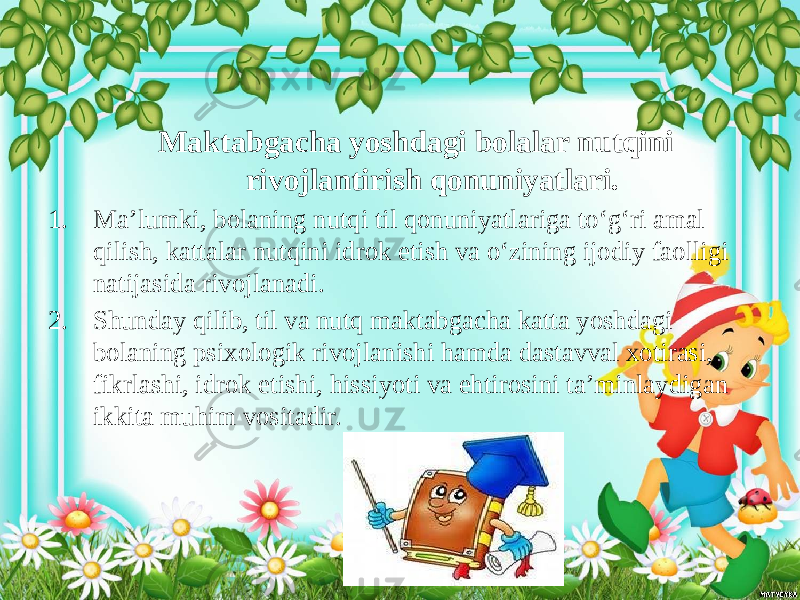 Maktabgacha yoshdagi bolalar nutqini rivojlantirish qonuniyatlari. 1. Ma’lumki, bolaning nutqi til qonuniyatlariga to‘g‘ri amal qilish, kattalar nutqini idrok etish va o‘zining ijodiy faolligi natijasida rivojlanadi. 2. Shunday qilib, til va nutq maktabgacha katta yoshdagi bolaning psixologik rivojlanishi hamda dastavval xotirasi, fikrlashi, idrok etishi, hissiyoti va ehtirosini ta’minlaydigan ikkita muhim vositadir. 