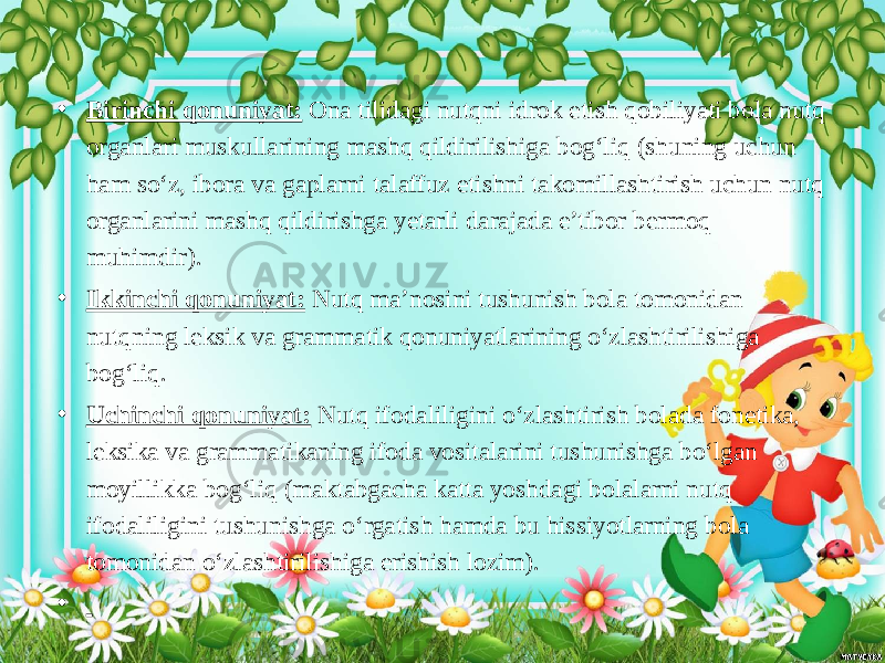 • Birinchi qonuniyat: Ona tilidagi nutqni idrok etish qobiliyati bola nutq organlari muskullarining mashq qildirilishiga bog‘liq (shuning uchun ham so‘z, ibora va gaplarni talaffuz etishni takomillashtirish uchun nutq organlarini mashq qildirishga yetarli darajada e’tibor bermoq muhimdir). • Ikkinchi qonuniyat: Nutq ma’nosini tushunish bola tomonidan nutqning leksik va grammatik qonuniyatlarining o‘zlashtirilishiga bog‘liq. • Uchinchi qonuniyat: Nutq ifodaliligini o‘zlashtirish bolada fonetika, leksika va grammatikaning ifoda vositalarini tushunishga bo‘lgan moyillikka bog‘liq (maktabgacha katta yoshdagi bolalarni nutq ifodaliligini tushunishga o‘rgatish hamda bu hissiyotlarning bola tomonidan o‘zlashtirilishiga erishish lozim). • 