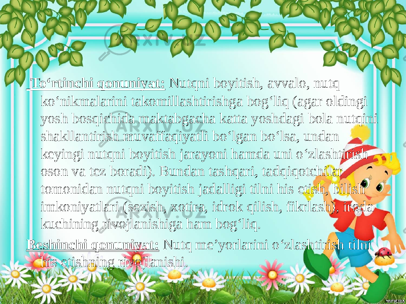  To‘rtinchi qonuniyat: Nutqni boyitish, avvalo, nutq ko‘nikmalarini takomillashtirishga bog‘liq (agar oldingi yosh bosqichida maktabgacha katta yoshdagi bola nutqini shakllantirish muvaffaqiyatli bo‘lgan bo‘lsa, undan keyingi nutqni boyitish jarayoni hamda uni o‘zlashtirish oson va tez boradi). Bundan tashqari, tadqiqotchilar tomonidan nutqni boyitish jadalligi tilni his etish, bilish imkoniyatlari (sezish, xotira, idrok qilish, fikrlash), iroda kuchining rivojlanishiga ham bog‘liq. Beshinchi qonuniyat: Nutq me’yorlarini o‘zlashtirish tilni his etishning rivojlanishi. 