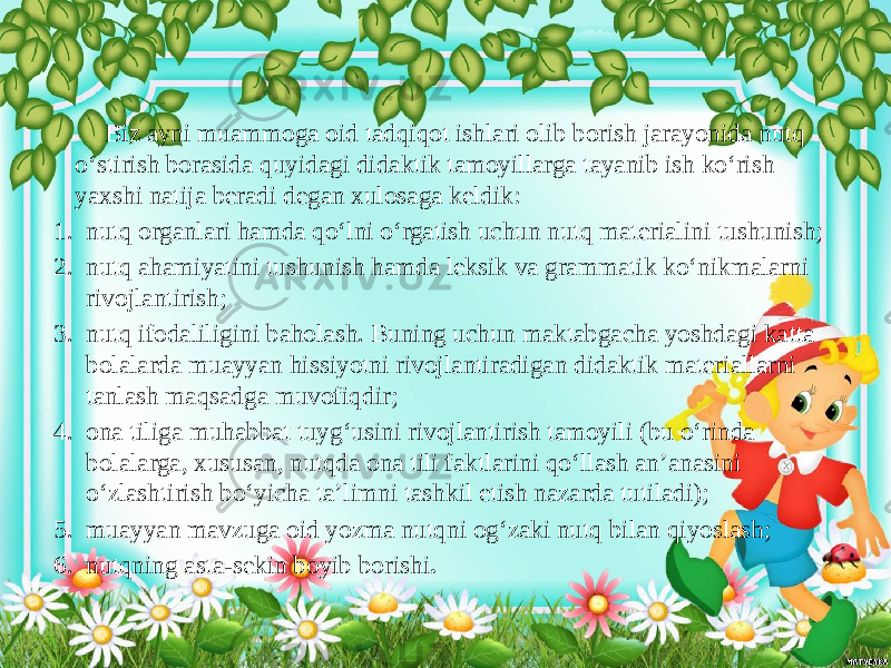  Biz ayni muammoga oid tadqiqot ishlari olib borish jarayonida nutq o‘stirish borasida quyidagi didaktik tamoyillarga tayanib ish ko‘rish yaxshi natija beradi degan xulosaga keldik: 1. nutq organlari hamda qo‘lni o‘rgatish uchun nutq materialini tushunish; 2. nutq ahamiyatini tushunish hamda leksik va grammatik ko‘nikmalarni rivojlantirish; 3. nutq ifodaliligini baholash. Buning uchun maktabgacha yoshdagi katta bolalarda muayyan hissiyotni rivojlantiradigan didaktik materiallarni tanlash maqsadga muvofiqdir; 4. ona tiliga muhabbat tuyg‘usini rivojlantirish tamoyili (bu o‘rinda bolalarga, xususan, nutqda ona tili faktlarini qo‘llash an’anasini o‘zlashtirish bo‘yicha ta’limni tashkil etish nazarda tutiladi); 5. muayyan mavzuga oid yozma nutqni og‘zaki nutq bilan qiyoslash; 6. nutqning asta-sekin boyib borishi . 