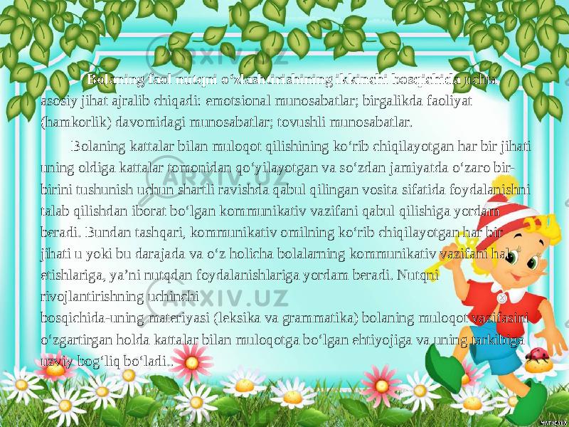  Bolaning faol nutqni o‘zlashtirishining ikkinchi bosqichida uchta asosiy jihat ajralib chiqadi: emotsional munosabatlar; birgalikda faoliyat (hamkorlik) davomidagi munosabatlar; tovushli munosabatlar. Bolaning kattalar bilan muloqot qilishining ko‘rib chiqilayotgan har bir jihati uning oldiga kattalar tomonidan qo‘yilayotgan va so‘zdan jamiyatda o‘zaro bir- birini tushunish uchun shartli ravishda qabul qilingan vosita sifatida foydalanishni talab qilishdan iborat bo‘lgan kommunikativ vazifani qabul qilishiga yordam beradi. Bundan tashqari, kommunikativ omilning ko‘rib chiqilayotgan har bir jihati u yoki bu darajada va o‘z holicha bolalarning kommunikativ vazifani hal etishlariga, ya’ni nutqdan foydalanishlariga yordam beradi. Nutqni rivojlantirishning uchinchi bosqichida-uning materiyasi (leksika va grammatika) bolaning muloqot vazifasini o‘zgartirgan holda kattalar bilan muloqotga bo‘lgan ehtiyojiga va uning tarkibiga uzviy bog‘liq bo‘ladi.. 