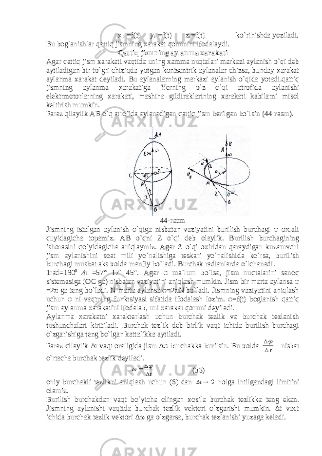  x c =f(t) y c =f(t) z c =f(t) ko`rinishda yoziladi. Bu boglanishlar qattiq jismning xarakat qonunini ifodalaydi. Qattiq jismning aylanma xarakati Agar qattiq jism xarakati vaqtida uning xamma nuqtalari markazi aylanish o`qi deb aytiladigan bir to`gri chiziqda yotgan kontsentrik aylanalar chizsa, bunday xarakat aylanma xarakat deyiladi. Bu aylanalarning markazi aylanish o`qida yotadi.qattiq jismning aylanma xarakatiga Yerning o`z o`qi atrofida aylanishi elektrmotorlarning xarakati, mashina gildiraklarining xarakati kabilarni misol keltirish mumkin. Faraz qilaylik AB o`q atrofida aylanadigan qattiq jism berilgan bo`lsin (44-rasm). 44-racm Jismning istalgan aylanish o`qiga nisbatan vaziyatini burilish burchagi φ orqali quyidagicha topamiz. AB o`qni Z o`qi deb olaylik. Burilish burchagining ishorasini qo`yidagicha aniqlaymiz. Agar Z o`qi oxiridan qaraydigan kuzatuvchi jism aylanishini soat mili yo`nalishiga teskari yo`nalishida ko`rsa, burilish burchagi musbat aks xolda manfiy bo`ladi. Burchak radianlarda o`lchanadi. 1rad=180 0 ⁄π =57° 17` 45&#34;. Agar φ ma`lum bo`lsa, jism nuqtalarini sanoq sistemasiga (OC ga) nisbatan vaziyatini aniqlash mumkin. Jism bir marta aylansa φ =2π ga teng bo`ladi. N marta aylansa φ=2πN bo`ladi. Jismning vaziyatini aniqlash uchun φ ni vaqtning funktsiyasi sifatida ifodalash lozim. φ=f(t) boglanish qattiq jism aylanma xarakatini ifodalab, uni xarakat qonuni deyiladi. Aylanma xarakatni xarakterlash uchun burchak tezlik va burchak tezlanish tushunchalari kiritiladi. Burchak tezlik deb birlik vaqt ichida burilish burchagi o`zgarishiga teng bo`lgan kattalikka aytiladi. Faraz qilaylik Δt vaqt oraligida jism Δφ burchakka burilsin. Bu xolda t  nisbat o`rtacha burchak tezlik deyiladi. t     (36) oniy burchakli tezlikni aniqlash uchun (6) dan 0  t nolga intilgandagi limitini olamiz. Burilish burchakdan vaqt bo`yicha olingan xosila burchak tezlikka teng ekan. Jismning aylanishi vaqtida burchak tezlik vektori o`zgarishi mumkin. Δt vaqt ichida burchak tezlik vektori Δω ga o`zgarsa, burchak tezlanishi yuzaga keladi. 