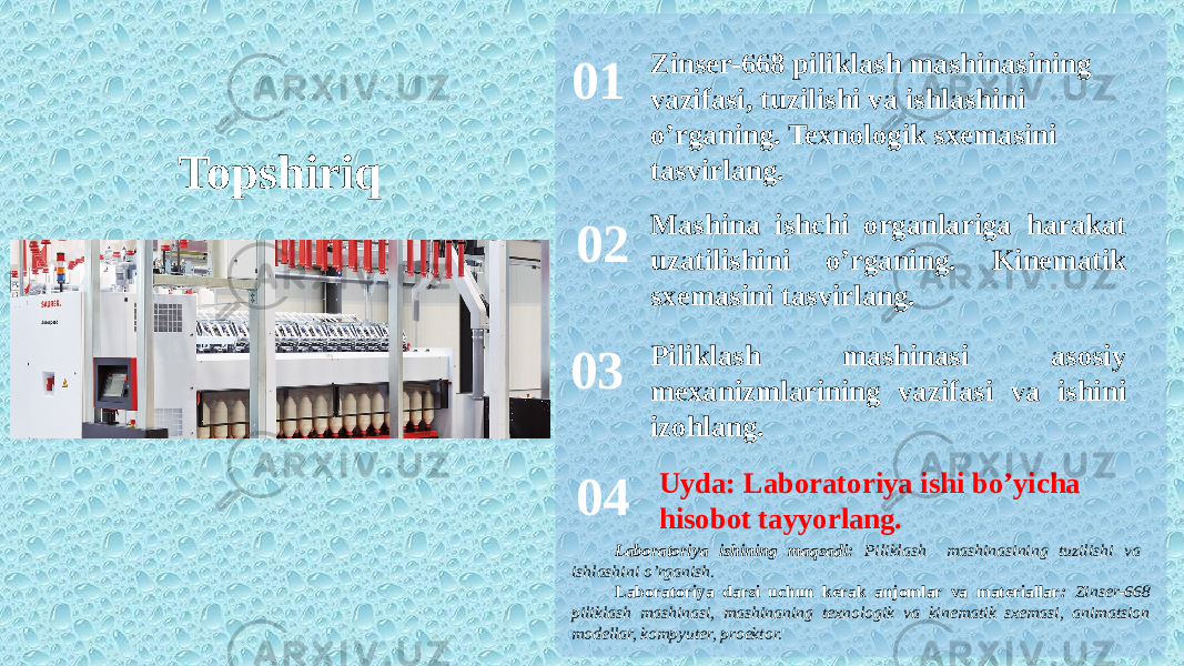 Topshiriq 01 02 03 04 Zinser-668 piliklash mashinasining vazifasi, tuzilishi va ishlashini o’rganing. Texnologik sxemasini tasvirlang. Mashina ishchi organlariga harakat uzatilishini o’rganing. Kinematik sxemasini tasvirlang. Piliklash mashinasi asosiy mexanizmlarining vazifasi va ishini izohlang. Uyda: Laboratoriya ishi bo’yicha hisobot tayyorlang. Laboratoriya ishining maqsadi: Piliklash mashinasining tuzilishi va ishlashini o’rganish. Laboratoriya darsi uchun kerak anjomlar va materiallar : Zinser-668 piliklash mashinasi, mashinaning texnologik va kinematik sxemasi, animatsion modellar, kompyuter, proektor. 