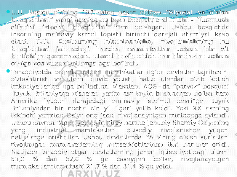  U.U. Rostou o‘zining 1971-yilda nashr etilgan “Siyosat va o‘sish bosqichlari” yangi asarida bu besh bosqichga oltinchi - “turmush sifatini izlash” bosqichini h am qo‘shgan. Ushbu bosqichda insonning ma’naviy kamol topishi birinchi darajali ahamiyat kasb etadi. U.U. Rostouning hisoblashicha, rivojlanishning bu bosqichlari jahondagi barcha mamlakatlar uchun bir xil bo‘lishiga qaramasdan, ularni bosib o&#39;tish har bir davlat uchun o‘ziga xos xususiyatlarga ega bo‘Iadi.  Taraqqiyotda orqada qolgan mamlakatlar ilg‘or davlatlar tajribasini o‘zlashtirish va ularni quvib yetish, hatto ulardan o‘zib ketish imkoniyatlariga ega bo`ladilar. Masalan, AQSHda “parvoz” bosqichi Buyuk Britaniyaga nisbatan yarim asr keyin boshlangan bo‘lsa ham Amerika “yuqori darajadagi ommaviy iste’mol davri”ga Buyuk Britaniyadan bir necha o‘n yil ilgari yetib keldi. Yoki XX asrning ikkinchi yarmida Osiyo eng jadal rivojlanayotgan mintaqaga aylandi. Ushbu davrda Yaponiya, keyin Xitoy hamda Janubiy-Sharqiy Osiyoning yangi industrial mamlakatlari iqtisodiy rivojlanishda yuqori natijalarga erishdilar. Ushbu davlatlarda YAIMning o‘sish sur’atlari rivojlangan mamlakatlarning ko‘rsatkichlaridan ikki barobar ortdi. Natijada taraqqiy etgan davlatlarning jahon iqtisodiyotidagi ulushi 63,0 % dan 52,0 % ga pasaygan bo‘lsa, rivojlanayotgan mamlakatlarning ulushi 21,7 % dan 31,4 % ga yetdi. 