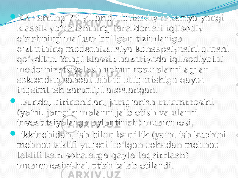  XX asrning 70-yillarida iqtisodiy nazariya yangi klassik yo‘nalishining tarafdorlari iqtisodiy o‘sishning ma’lum bo`lgan tizimlariga o‘zlarining modernizatsiya konsepsiyasini qarshi qo‘ydilar. Yangi klassik nazariyada iqtisodiyotni modernizatsiyalash uchun resurslarni agrar sektordan sanoat ishlab chiqarishiga qayta taqsimlash zarurligi asoslangan.  Bunda, birinchidan, jamg‘arish muammosini (ya’ni, jamg‘armalarni jalb etish va ularni investitsiyalarga aylantirish) muammosi,  ikkinchidan, ish bilan bandlik (ya’ni ish kuchini mehnat taklifi yuqori bo‘lgan sohadan mehnat taklifi kam sohalarga qayta taqsimlash) muammosini hal etish talab etilardi. 