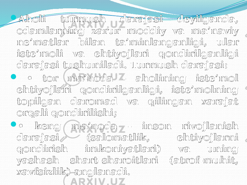  Aholi turmush darajasi deyilganda, odamlarning zarur moddiy va ma’naviy ne’matlar bilan ta’minlanganligi, ular iste’moli va ehtiyojlari qondirilganligi darajasi tushuniladi. Turmush darajasi:  • tor ma’noda - aholining iste’mol ehtiyojlari qondirilganligi, iste’molning topilgan daromad va qilingan xarajat orqali qondirilishi;  • keng ma’noda - inson rivojlanish darajasi (salomatlik, ehtiyojlarni qondirish imkoniyatlari) va uning yashash shart-sharoitlari (atrof-muhit, xavfsizlik) anglanadi. 