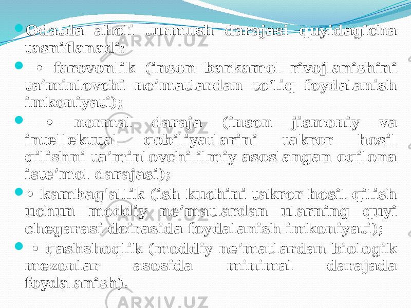  Odatda aholi turmush darajasi quyidagicha tasniflanadi:  • farovonlik (inson barkamol rivojlanishini ta’minlovchi ne’matlardan to‘liq foydalanish imkoniyati);  • normal daraja (inson jismoniy va intellektual qobiliyatlarini takror hosil qilishni ta’minlovchi ilmiy asoslangan oqilona iste’mol darajasi);  • kambag&#39;allik (ish kuchini takror hosil qilish uchun moddiy ne’matlardan ularning quyi chegarasi doirasida foydalanish imkoniyati);  • qashshoqlik (moddiy ne’matlardan biologik mezonlar asosida minimal darajada foydalanish ). 