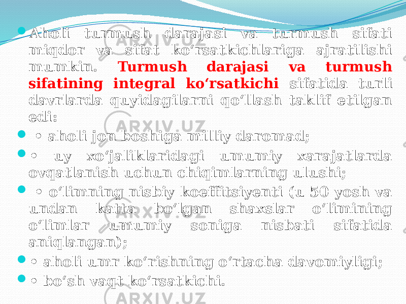  Aholi turmush darajasi va turmush sifati miqdor va sifat ko‘rsatkichlariga ajratilishi mumkin. Turmush darajasi va turmush sifatining integral ko‘rsatkichi sifatida turli davrlarda quyidagilarni qo‘llash taklif etilgan edi:  • aholi jon boshiga milliy daromad;  • uy xo‘jaliklaridagi umumiy xarajatlarda ovqatlanish uchun chiqimlarning ulushi;  • o‘limning nisbiy koeffitsiyenti (u 50 yosh va undan katta bo‘lgan shaxslar o‘limining o‘limlar umumiy soniga nisbati sifatida aniqlangan);  • aholi umr ko‘rishning o‘rtacha davomiyligi;  • bo‘sh vaqt ko‘rsatkichi. 