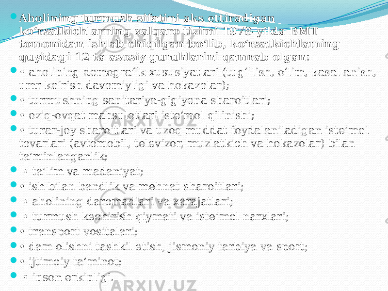  Aholining turmush sifatini aks ettiradigan ko‘rsatkichlarning xalqaro tizimi 1978-yilda BMT tomonidan ishlab chiqilgan bo‘lib, ko‘rsatkichlaming quyidagi 12 ta asosiy guruhlarini qamrab olgan:  • aholining demografik xususiyatlari (tug‘ilish, o‘lim, kasallanish, umr ko‘rish davomiyligi va hokazolar);  • turmushning sanitariya-gigiyena sharoitlari;  • oziq-ovqat mahsulotlari iste’mol qilinishi;  • turar-joy sharoitlari va uzoq muddat foydalaniladigan iste’mol tovarlari (avtomobil, televizor, muzlatkich va hokazolar) bilan ta’minlanganlik;  • ta’lim va madaniyat;  • ish bilan bandlik va mehnat sharoitlari;  • aholining daromadlari va xarajatlari;  • turmush kechirish qiymati va iste’mol narxlari;  • transport vositalari;  • dam olishni tashkil etish, jismoniy tarbiya va sport;  • ijtimoiy ta’minot;  • inson erkinligi. 