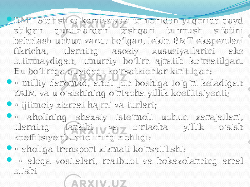  BMT Statistika komissiyasi tomonidan yuqorida qayd etilgan guruhlardan tashqari turmush sifatini baholash uchun zarur bo‘lgan, lekin BMT ekspertlari fikricha, ularning asosiy xususiyatlarini aks ettirmaydigan, umumiy bo‘lim ajratib ko‘rsatilgan. Bu bo‘limga quyidagi ko‘rsatkichlar kiritilgan:  • milliy daromad, aholi jon boshiga to‘g‘ri keladigan YAIM va u o‘sishining o‘rtacha yillik koeffitsiyenti;  • ijtimoiy xizmat hajmi va turlari;  • aholining shaxsiy iste’moli uchun xarajatlari, ularning tarkibi va o‘rtacha yillik o‘sish koeffitsiyenti, aholining zichligi;  • aholiga transport xizmati ko‘rsatilishi;  • aloqa vositalari, matbuot va hokazolarning amal etishi. 