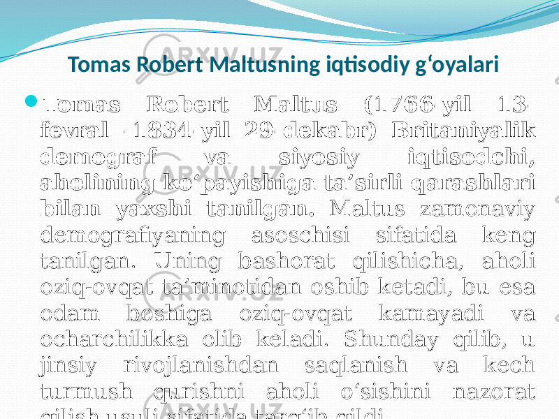  Tomas Robert Maltusning iqtisodiy g‘oyalari  Tomas Robert Maltus (1766-yil 13- fevral -1834-yil 29-dekabr) Britaniyalik demograf va siyosiy iqtisodchi, aholining ko‘payishiga ta’sirli qarashlari bilan yaxshi tanilgan. Maltus zamonaviy demografiyaning asoschisi sifatida keng tanilgan. Uning bashorat qilishicha, aholi oziq-ovqat ta’minotidan oshib ketadi, bu esa odam boshiga oziq-ovqat kamayadi va ocharchilikka olib keladi. Shunday qilib, u jinsiy rivojlanishdan saqlanish va kech turmush qurishni aholi o‘sishini nazorat qilish usuli sifatida targ‘ib qildi. 