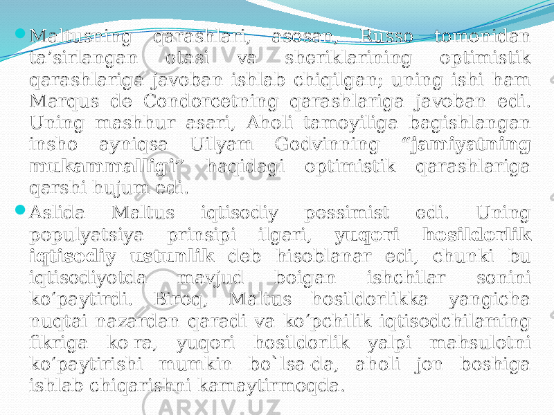  Maltusning qarashlari, asosan, Russo tomonidan ta’sirlangan otasi va sheriklarining optimistik qarashlariga javoban ishlab chiqilgan; uning ishi ham Marqus de Condorcetning qarashlariga javoban edi. Uning mashhur asari, Aholi tamoyiliga bagishlangan insho ayniqsa Uilyam Godvinning “jamiyatning mukammalligi” haqidagi optimistik qarashlariga qarshi hujum edi.  Aslida Maltus iqtisodiy pessimist edi. Uning populyatsiya prinsipi ilgari, yuqori hosildorlik iqtisodiy ustunlik deb hisoblanar edi, chunki bu iqtisodiyotda mavjud boigan ishchilar sonini ko‘paytirdi. Biroq, Maltus hosildorlikka yangicha nuqtai nazardan qaradi va ko‘pchilik iqtisodchilaming fikriga ko&#39;ra, yuqori hosildorlik yalpi mahsulotni ko‘paytirishi mumkin bo`lsa-da, aholi jon boshiga ishlab chiqarishni kamaytirmoqda. 