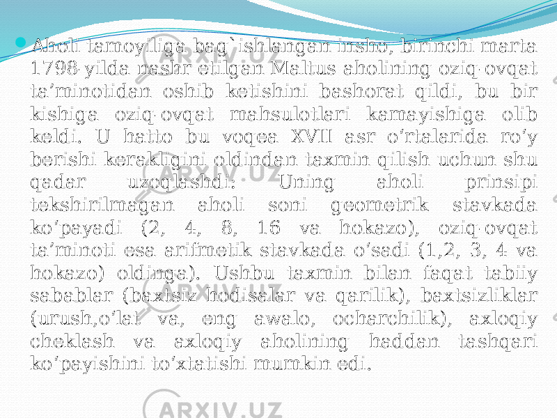  Aholi tamoyiliga bag`ishlangan insho, birinchi marta 1798-yilda nashr etilgan Maltus aholining oziq-ovqat ta’minotidan oshib ketishini bashorat qildi, bu bir kishiga oziq-ovqat mahsulotlari kamayishiga olib keldi. U hatto bu voqea XVII asr o‘rtalarida ro‘y berishi kerakligini oldindan taxmin qilish uchun shu qadar uzoqlashdi: Uning aholi prinsipi tekshirilmagan aholi soni geometrik stavkada ko‘payadi (2, 4, 8, 16 va hokazo), oziq-ovqat ta’minoti esa arifmetik stavkada o‘sadi (1,2, 3, 4 va hokazo) oldinga). Ushbu taxmin bilan faqat tabiiy sabablar (baxtsiz hodisalar va qarilik), baxtsizliklar (urush,o‘lat va, eng awalo, ocharchilik), axloqiy cheklash va axloqiy aholining haddan tashqari ko‘payishini to‘xtatishi mumkin edi. 