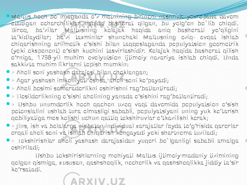  Maltus hech bo`lmaganda o‘z matnining birinchi nashrida yevropada davom etadigan ocharchiliklar haqida bashorat qilgan, bu yolg‘on bo`lib chiqdi. Biroq, ba’zilar Maltusning kelajak haqida aniq bashorati yo‘qligini ta’kidlaydilar; ba’zi taxminlar shunchaki Maltusning oziq- ovqat ishlab chiqarishning arifmetik o‘sishi bilan taqqoslaganda populyatsion geometrik (yoki eksponent) o‘sish kuchini tasvirlashidir. Kelajak haqida bashorat qilish o‘rniga, 1798-yil muhim evolyutsion ijtimoiy nazariya ishlab chiqdi. Unda sakkizta muhim fikrlarni topish mumkin:  • Aholi soni yashash darajasi bilan cheklangan;  • Agar yashash imkoniyati oshsa, aholi soni ko‘payadi;  • Aholi bosimi samaradorlikni oshirishni rag‘batlantiradi;  • Hosildorlikning o‘sishi aholining yanada o‘sishini rag‘batlantiradi;  • Ushbu unumdorlik hech qachon uzoq vaqt davomida populyatsion o‘sish potensialini ushlab tura olmasligi sababli, populyatsiyani uning yuk ko‘tarish qobiliyatiga mos kelishi uchun qattiq tekshiruvlar o‘tkazilishi kerak;  • Jins, ish va bolalarga nisbatan individual xarajatlar foyda to‘g‘risida qarorlar orqali aholi soni va ishlab chiqarish kengayadi yoki shartnoma tuziladi;  • Tekshirishlar aholi yashash darajasidan yuqori bo`lganligi sababli amalga oshiriladi; Ushbu tekshirishlarning mohiyati Maltus ijtimoiy-madaniy tizimining qolgan qismiga, xususan, qashshoqlik, nochorlik va qashshoqlikka jiddiy ta’sir ko‘rsatadi. 