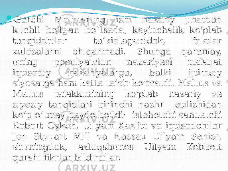  Garchi Maltusning ishi nazariy jihatdan kuchli bo‘lgan bo`lsada, keyinchalik ko&#39;plab tanqidchilar ta’kidlaganidek, faktlar xulosalarni chiqarmadi. Shunga qaramay, uning populyatsion nazariyasi nafaqat iqtisodiy nazariyalarga, balki ijtimoiy siyosatga ham katta ta’sir ko‘rsatdi. Maltus va Maltus tafakkurining ko‘plab nazariy va siyosiy tanqidlari birinchi nashr etilishidan ko‘p o‘tmay paydo bo‘ldi: islohotchi sanoatchi Robert Oyken, Uilyam Xazlitt va iqtisodchilar Jon Styuart Mill va Nassau Uilyam Senior, shuningdek, axloqshunos Uilyam Kobbett qarshi fikrlar bildirdilar. 