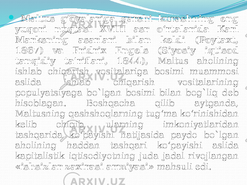  Maltus g&#39;oyalariga qarshi kurashning eng yuqori nuqtasi XVIII asr o‘rtalarida Karl Marksning asarlari bilan keldi (Poytaxt, 1867) va Fridrix Engels (Siyosiy iqtisod tanqidiy ta&#39;riflari, 1844), Maltus aholining ishlab chiqarish vositalariga bosimi muammosi aslida ishlab chiqarish vositalarining populyatsiyaga bo`lgan bosimi bilan bog`liq deb hisoblagan. Boshqacha qilib aytganda, Maltusning qashshoqlarning tug‘ma ko‘rinishidan kelib chiqib, ularning imkoniyatlaridan tashqarida ko‘payishi natijasida paydo bo`lgan aholining haddan tashqari ko‘payishi aslida kapitalistik iqtisodiyotning juda jadal rivojlangan «ishsizlar zaxirasi armiyasi» mahsuli edi. 