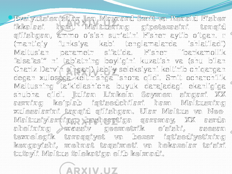  Evolyutsionistlar Jon Maynard Smit va Ronald Fisher ikkalasi ham Maltusning gipotezasini tanqid qilishgan , ammo o‘sish sur’atini Fisher aytib o‘tgan. г (mantiqiy funksiya kabi tenglamalarda ishlatiladi) Maltusian parametr sifatida. Fisher &#34;‘barkamollik falsafasi” ni tabiatning boyligini kuzatish va (shu bilan Charlz Darvin singari) tabiiy seleksiyani keltirib chiqargan degan xulosaga keltirishga ishora qildi. Smit ocharchilik Maltusning ta’kidlashicha buyuk darajadagi ekanligiga shubha qildi. Julian Linkoln Saymon singari XX asrning ko‘plab iqtisodchilari ham Maltusning xulosalarini tanqid qilishgan. Ular Maltus va Neo- Maltusiylarning bashoratiga qaramay, XX asrda aholining massiv geometrik o‘sishi, asosan texnologik taraqqiyot va bozor iqtisodiyotining kengayishi, mehnat taqsimoti va hokazolar ta’siri tufayli Maltus falokatiga olib kelmadi. 