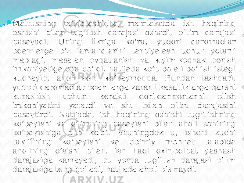  Maltusning ta’kidlashicha, mamlakatda ish haqining oshishi bilan tug‘ilish darajasi oshadi, o`lim darajasi pasayadi. Uning fikriga ko‘ra, yuqori daromadlar odamlarga o‘z farzandlarini tarbiyalash uchun yetarli mablag‘, masalan ovqatlanish va kiyim-kechak berish imkoniyatiga ega bo‘ldi, natijada ko‘p bolali bo‘lish istagi kuchayib, aholi soni ko‘paymoqda. Bundan tashqari, yuqori daromadlar odamlarga zararli kasalliklarga qarshi kurashish uchun kerakli dori-darmonlarni olish imkoniyatini yaratdi va shu bilan o‘lim darajasini pasaytirdi. Natijada, ish haqining oshishi tug‘ilishning ko‘payishi va o‘limning pasayishi bilan aholi sonining ko‘payishiga olib keldi. Shuningdek u, ishchi kuchi taklifining ko‘payishi va doimiy mehnat talabida aholining o‘sishi bilan, ish haqi oxir-oqibat yashash darajasiga kamayadi, bu yerda tug‘ilish darajasi o‘lim darajasiga teng bo‘ladi, natijada aholi o‘smaydi. 