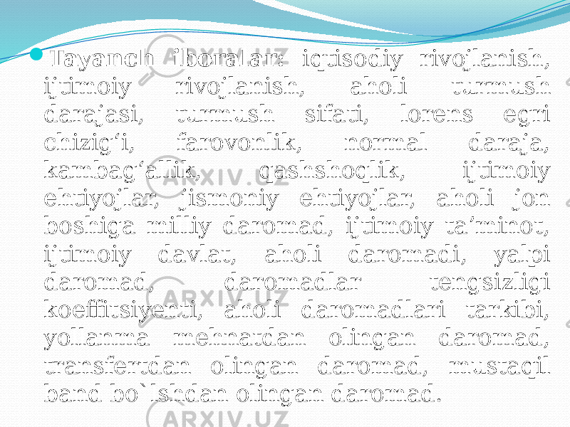  Tayanch iboralar: iqtisodiy rivojlanish, ijtimoiy rivojlanish, aholi turmush darajasi, turmush sifati, lorens egri chizig‘i, farovonlik, normal daraja, kambag‘allik, qashshoqlik, ijtimoiy ehtiyojlar, jismoniy ehtiyojlar, aholi jon boshiga milliy daromad, ijtimoiy ta’minot, ijtimoiy davlat, aholi daromadi, yalpi daromad, daromadlar tengsizligi koeffitsiyenti, aholi daromadlari tarkibi, yollanma mehnatdan olingan daromad, transfertdan olingan daromad, mustaqil band bo`lshdan olingan daromad. 