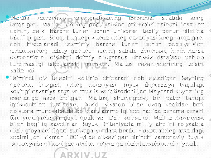  Maltus zamonaviy demografiyaning asoschisi sifatida keng tarqalgan. Maltus o‘zining populyatsion prinsipini nafaqat insonlar uchun, balki barcha turlar uchun universal tabiiy qonun sifatida taklif qilgan. Biroq, bugungi kunda uning nazariyasi keng tarqalgan, deb hisoblanadi taxminiy barcha turlar uchun populyatsion dinamikaning tabiiy qonuni. Buning sababi shundaki, hech narsa ekspansional o‘sishni doimiy chegarada cheksiz darajada ushlab turolmasligi isbotlanishi mumkin. Maltus nazariyalarining ta’siri katta edi.  Ta’minot o‘z talabini keltirib chiqaradi deb aytadigan Sayning qonunini buzgan, uning nazariyasi Buyuk depressiya haqidagi keyingi nazariyalarga va muxlis va iqtisodchi Jon Maynard Keynsning asarlariga asos bo‘lgan. Maltus, shuningdek, bir qator taniqli iqtisodchilar, jumladan, Devid Rikardo bilan uzoq vaqtdan beri do‘stona munosabatda bo`lgan, ammo iqtisod haqida qarama-qarshi fikr yuritganlarga qoyil qoldi va ta’sir ko‘rsatdi. Maltus nazariyasi bilan bog`liq xavotirlar Buyuk Britaniyada milliy aholini ro‘yxatga olish g‘oyasini ilgari surishga yordam berdi. Hukumatning amaldagi xodimi Jon Rikman 1801-yilda o‘tkazilgan birinchi zamonaviy Buyuk Britaniyada o‘tkazilgan aholini ro‘yxatga olishda muhim rol o‘ynadi. 