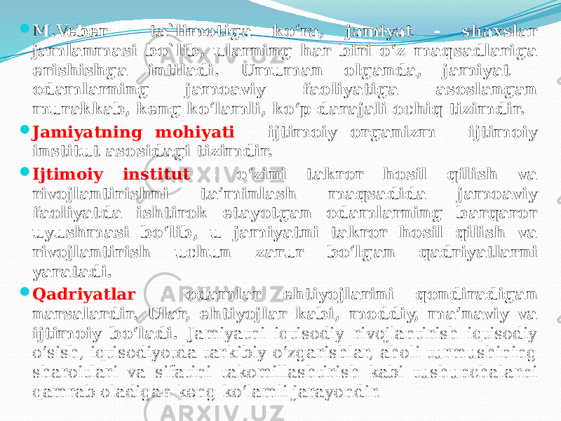  M.Veber ta`limotiga ko‘ra, jamiyat - shaxslar jamlanmasi bo`lib, ularning har biri o‘z maqsadlariga erishishga intiladi. Umuman olganda, jamiyat - odamlarning jamoaviy faoliyatiga asoslangan murakkab, keng ko‘lamli, ko‘p darajali ochiq tizimdir.  Jamiyatning mohiyati - ijtimoiy organizm - ijtimoiy institut asosidagi tizimdir.  Ijtimoiy institut - o‘zini takror hosil qilish va rivojlantirishni ta’minlash maqsadida jamoaviy faoliyatda ishtirok etayotgan odamlarning barqaror uyushmasi bo‘lib, u jamiyatni takror hosil qilish va rivojlantirish uchun zarur bo‘lgan qadriyatlarni yaratadi.  Qadriyatlar - odamlar ehtiyojlarini qondiradigan narsalardir. Ular, ehtiyojlar kabi, moddiy, ma’naviy va ijtimoiy bo‘ladi. Jamiyatni iqtisodiy rivojlantirish iqtisodiy o‘sish, iqtisodiyotda tarkibiy o‘zgarishlar, aholi turmushining sharoitlari va sifatini takomillashtirish kabi tushunchalarni qamrab oladigan keng ko‘lamli jarayondir. 