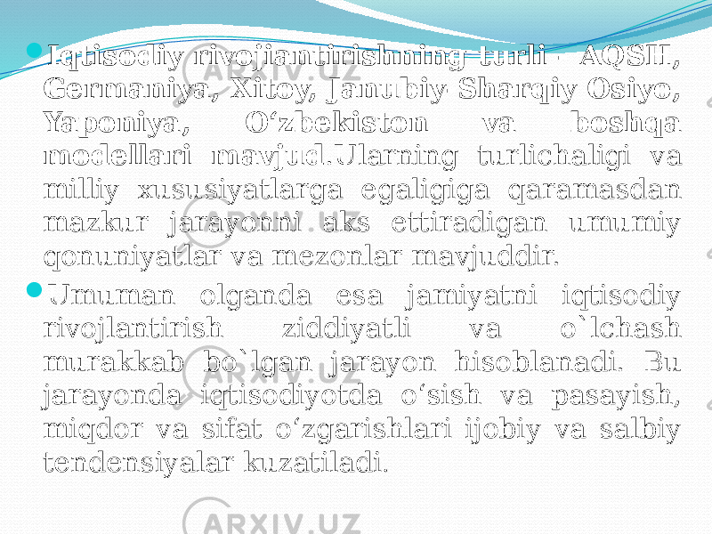  Iqtisodiy rivojiantirishning turli - AQSH, Germaniya, Xitoy, Janubiy-Sharqiy Osiyo, Yaponiya, O‘zbekiston va boshqa modellari mavjud .Ularning turlichaligi va milliy xususiyatlarga egaligiga qaramasdan mazkur jarayonni aks ettiradigan umumiy qonuniyatlar va mezonlar mavjuddir.  Umuman olganda esa jamiyatni iqtisodiy rivojlantirish ziddiyatli va o`lchash murakkab bo`lgan jarayon hisoblanadi. Bu jarayonda iqtisodiyotda o‘sish va pasayish, miqdor va sifat o‘zgarishlari ijobiy va salbiy tendensiyalar kuzatiladi . 